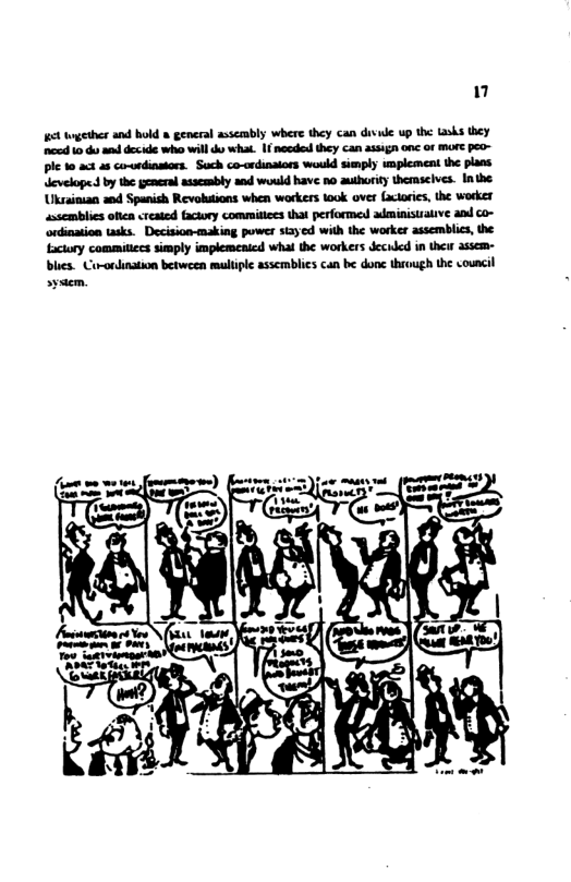 " 6t geher and bold & general assembly where they can divude up the Lasks they e 10 du s decide who will do what. 1 nccdesd they can 23357 one of more peo- ple 10 act as co-ondinstors. Sach co-ordinaiors would simply wmplement the plans. develope. by the gemeral assembly and wold have 5o auhority themseives. Inthe Uksainian and Spanish Revotions when workers took over (actorics, the worker assemblies olien created faciory commitices that performe adminisirative and co- ‘ordination tasks. Decision-making power stayed with the worker assemblics, the factory commitiecs sisply implemenicd whal the workers decided in thei assem- blics. Co-ordination between multipl assemblics can be donc through the council sysem.